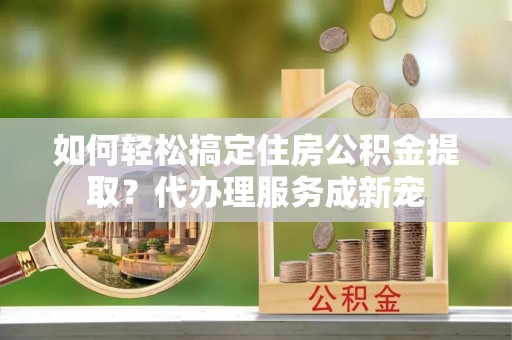 仙居如何轻松搞定住房公积金提取？代办理服务成新宠