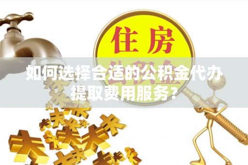 仙居如何选择合适的公积金代办提取费用服务？