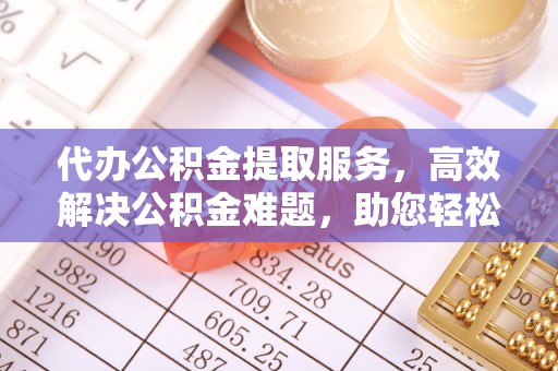 仙居代办公积金提取服务，高效解决公积金难题，助您轻松提取公积金