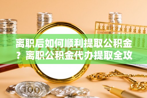 仙居离职后如何顺利提取公积金？离职公积金代办提取全攻略