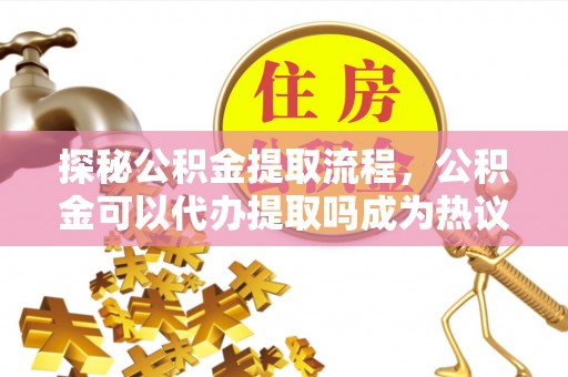 仙居探秘公积金提取流程，公积金可以代办提取吗成为热议焦点