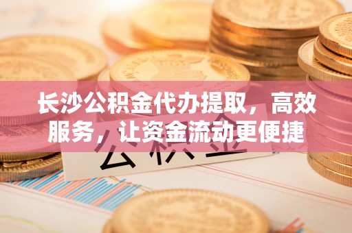 仙居长沙公积金代办提取，高效服务，让资金流动更便捷