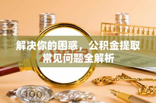 仙居解决你的困惑，公积金提取常见问题全解析