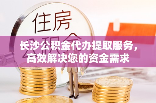 仙居长沙公积金代办提取服务，高效解决您的资金需求