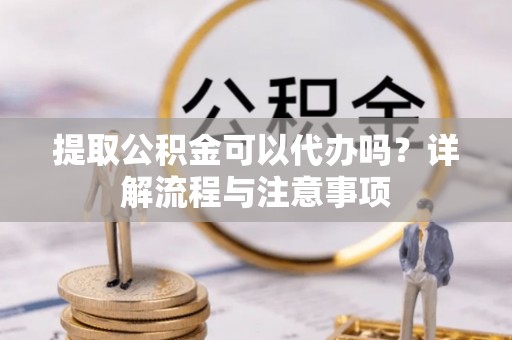 仙居提取公积金可以代办吗？详解流程与注意事项