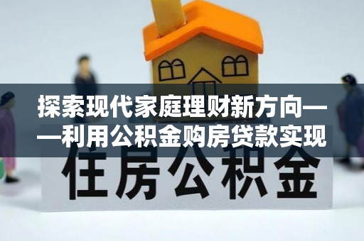 仙居探索现代家庭理财新方向——利用公积金购房贷款实现安居梦想