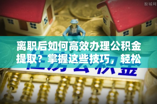 仙居离职后如何高效办理公积金提取？掌握这些技巧，轻松搞定！