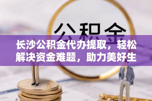 仙居长沙公积金代办提取，轻松解决资金难题，助力美好生活