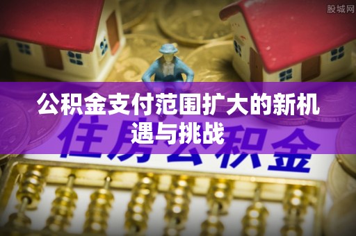 仙居公积金支付范围扩大的新机遇与挑战