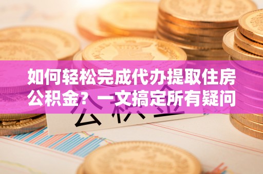 仙居如何轻松完成代办提取住房公积金？一文搞定所有疑问
