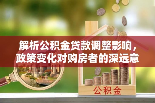 仙居解析公积金贷款调整影响，政策变化对购房者的深远意义
