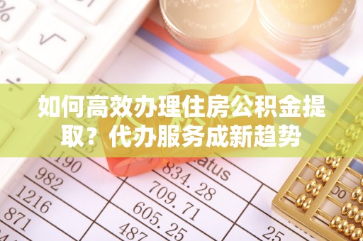 仙居如何高效办理住房公积金提取？代办服务成新趋势