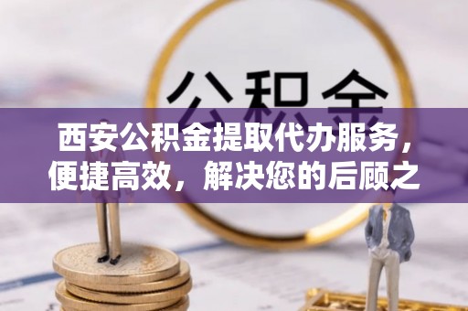 仙居西安公积金提取代办服务，便捷高效，解决您的后顾之忧