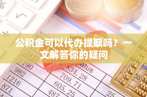 仙居公积金可以代办提取吗？一文解答你的疑问
