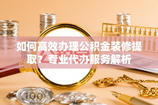 仙居如何高效办理公积金装修提取？专业代办服务解析