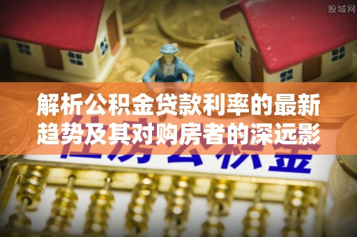 仙居解析公积金贷款利率的最新趋势及其对购房者的深远影响