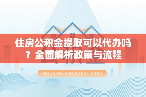 仙居住房公积金提取可以代办吗？全面解析政策与流程