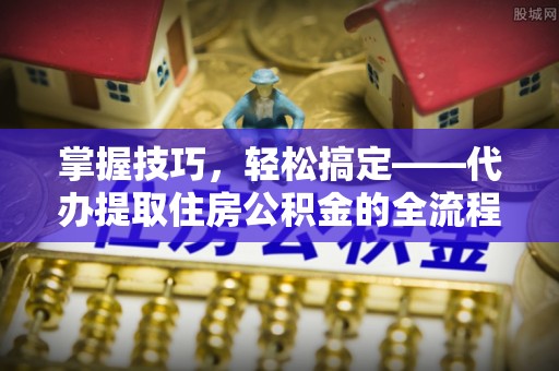 仙居掌握技巧，轻松搞定——代办提取住房公积金的全流程解析