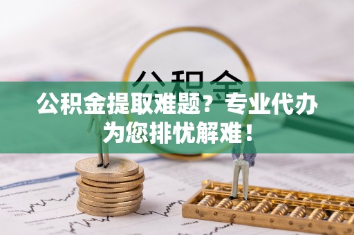 仙居公积金提取难题？专业代办为您排忧解难！