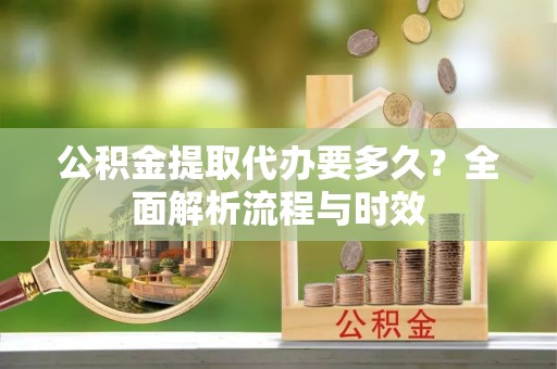 仙居公积金提取代办要多久？全面解析流程与时效