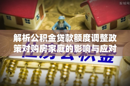 仙居解析公积金贷款额度调整政策对购房家庭的影响与应对策略