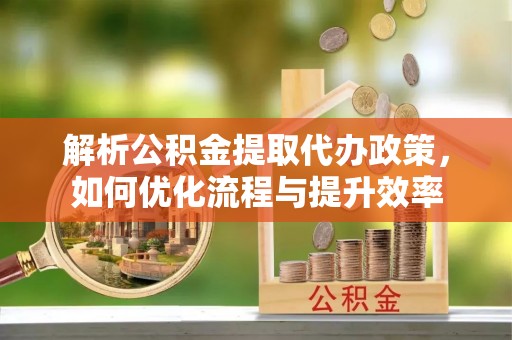 仙居解析公积金提取代办政策，如何优化流程与提升效率
