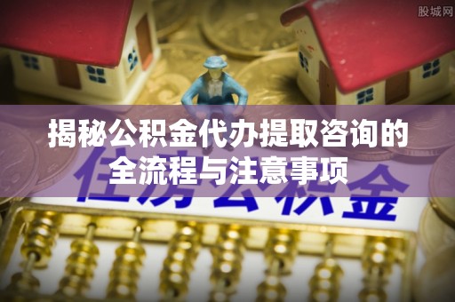 仙居揭秘公积金代办提取咨询的全流程与注意事项