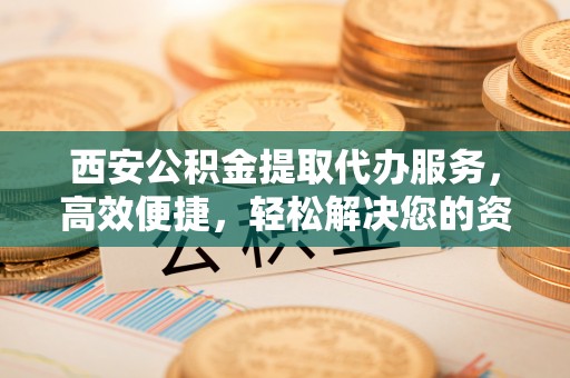仙居西安公积金提取代办服务，高效便捷，轻松解决您的资金需求