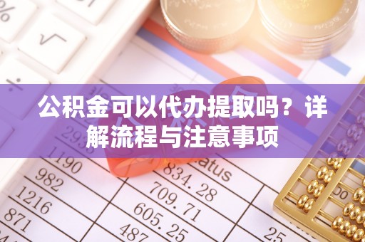 仙居公积金可以代办提取吗？详解流程与注意事项