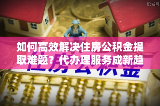 仙居如何高效解决住房公积金提取难题？代办理服务成新趋势