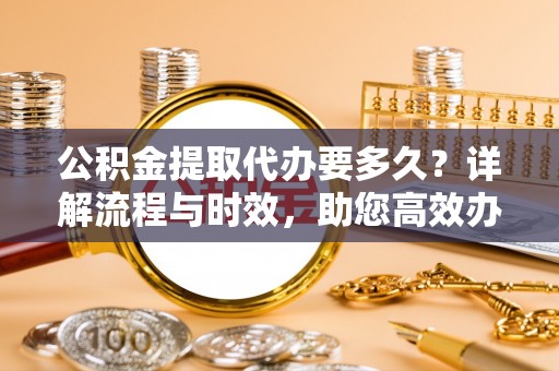仙居公积金提取代办要多久？详解流程与时效，助您高效办理
