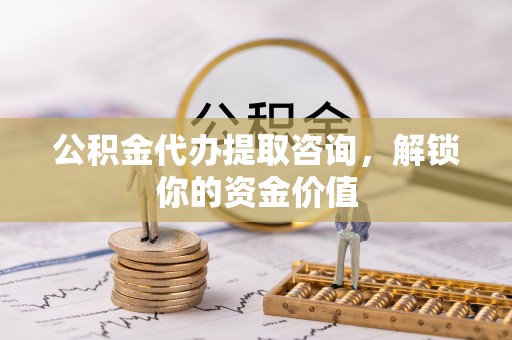 仙居公积金代办提取咨询，解锁你的资金价值