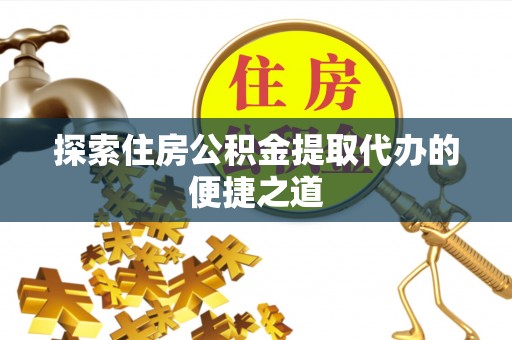 仙居探索住房公积金提取代办的便捷之道