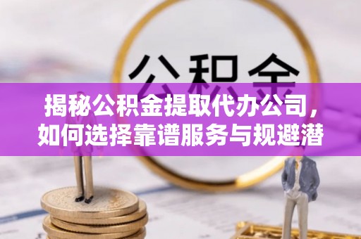 仙居揭秘公积金提取代办公司，如何选择靠谱服务与规避潜在风险