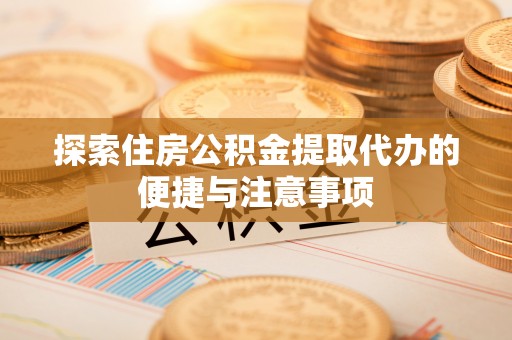 仙居探索住房公积金提取代办的便捷与注意事项