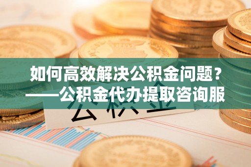 仙居如何高效解决公积金问题？——公积金代办提取咨询服务指南