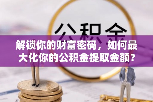 仙居解锁你的财富密码，如何最大化你的公积金提取金额？