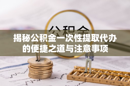 仙居揭秘公积金一次性提取代办的便捷之道与注意事项
