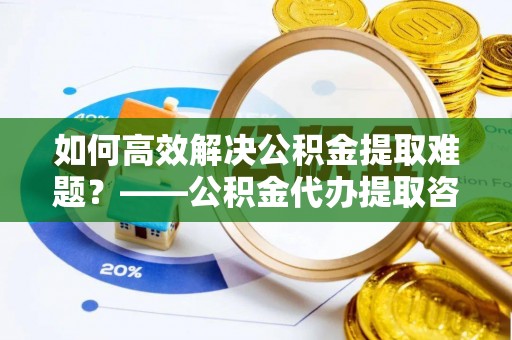 仙居如何高效解决公积金提取难题？——公积金代办提取咨询服务全解析
