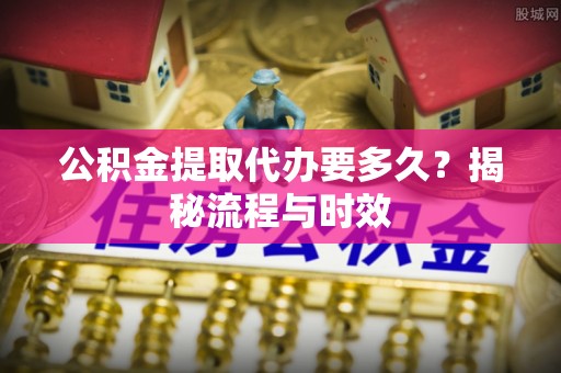 仙居公积金提取代办要多久？揭秘流程与时效
