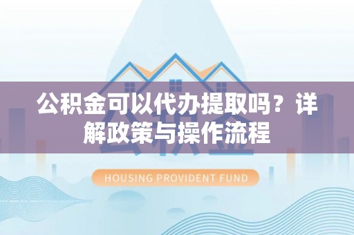 仙居公积金可以代办提取吗？详解政策与操作流程