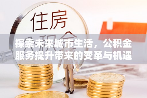 仙居探索未来城市生活，公积金服务提升带来的变革与机遇