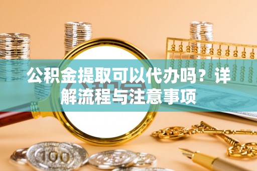 仙居公积金提取可以代办吗？详解流程与注意事项