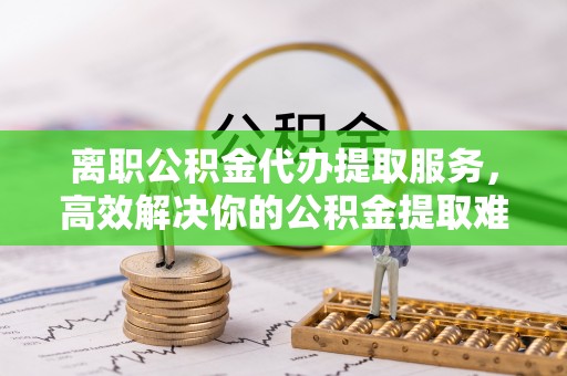 仙居离职公积金代办提取服务，高效解决你的公积金提取难题