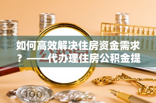 仙居如何高效解决住房资金需求？——代办理住房公积金提取服务全解析