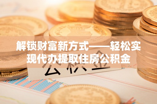 仙居解锁财富新方式——轻松实现代办提取住房公积金