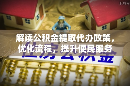 仙居解读公积金提取代办政策，优化流程，提升便民服务