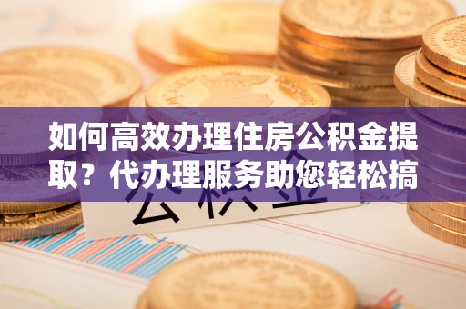 仙居如何高效办理住房公积金提取？代办理服务助您轻松搞定
