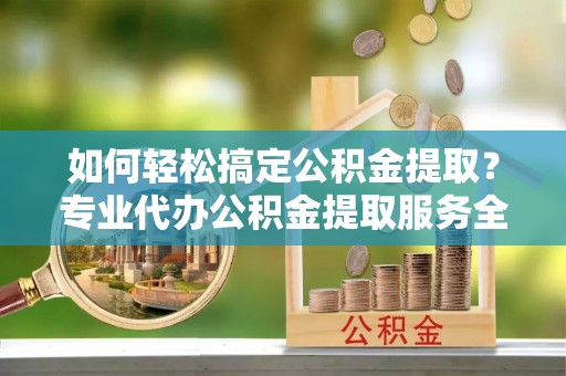 仙居如何轻松搞定公积金提取？专业代办公积金提取服务全解析