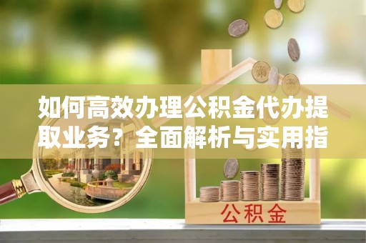 仙居如何高效办理公积金代办提取业务？全面解析与实用指南
